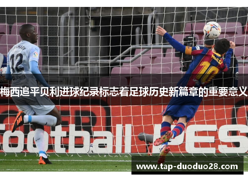 梅西追平贝利进球纪录标志着足球历史新篇章的重要意义 梅西追平贝利进球纪录标志着足球历史新篇章的重要意义