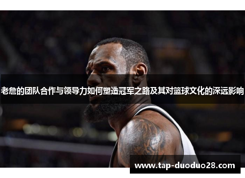 老詹的团队合作与领导力如何塑造冠军之路及其对篮球文化的深远影响