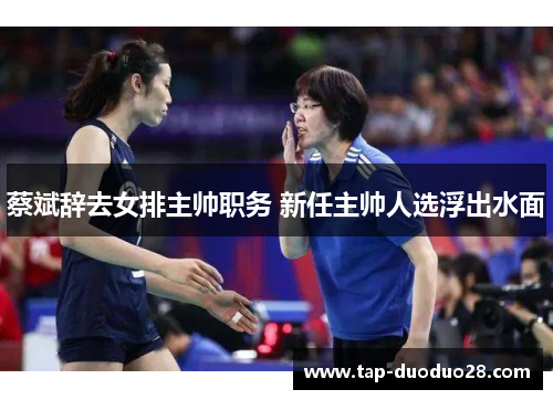 蔡斌辞去女排主帅职务 新任主帅人选浮出水面 蔡斌辞去女排主帅职务 新任主帅人选浮出水面