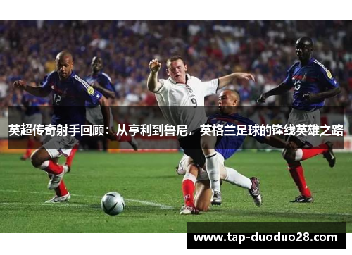 英超传奇射手回顾:从亨利到鲁尼,英格兰足球的锋线英雄之路 英超传奇射手回顾:从亨利到鲁尼,英格兰足球的锋线英雄之路